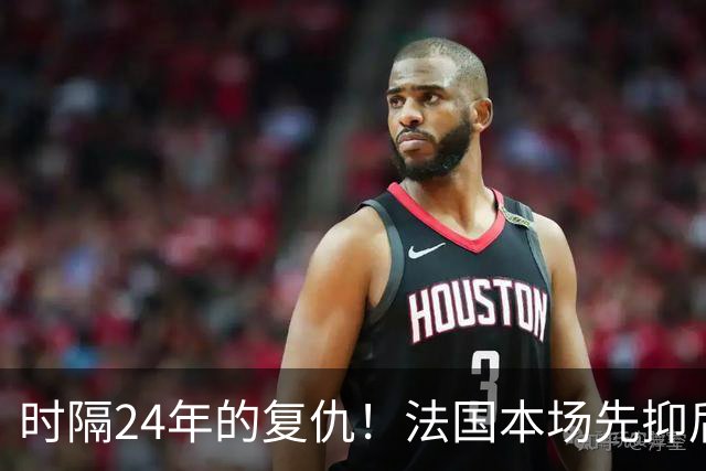 时隔24年的复仇！法国本场先抑后扬 一扫韩日世界杯阴霾
